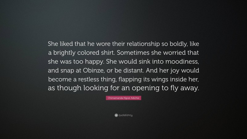 Chimamanda Ngozi Adichie Quote: “She liked that he wore their relationship so boldly, like a brightly colored shirt. Sometimes she worried that she was too happy. She would sink into moodiness, and snap at Obinze, or be distant. And her joy would become a restless thing, flapping its wings inside her, as though looking for an opening to fly away.”