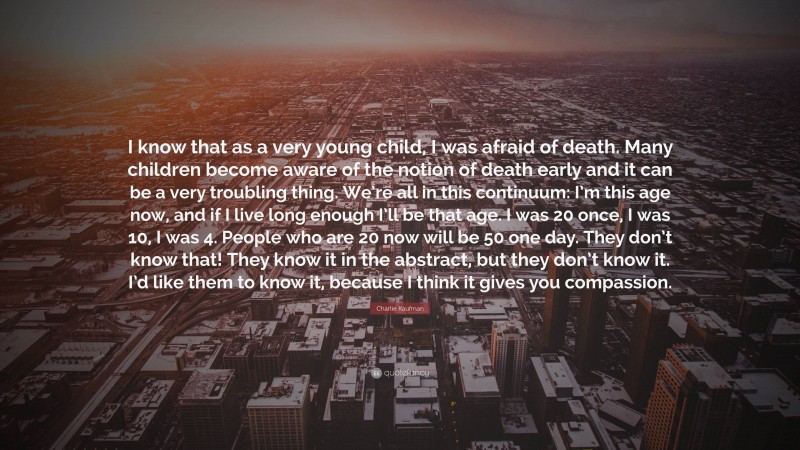 Charlie Kaufman Quote: “I know that as a very young child, I was afraid of death. Many children become aware of the notion of death early and it can be a very troubling thing. We’re all in this continuum: I’m this age now, and if I live long enough I’ll be that age. I was 20 once, I was 10, I was 4. People who are 20 now will be 50 one day. They don’t know that! They know it in the abstract, but they don’t know it. I’d like them to know it, because I think it gives you compassion.”