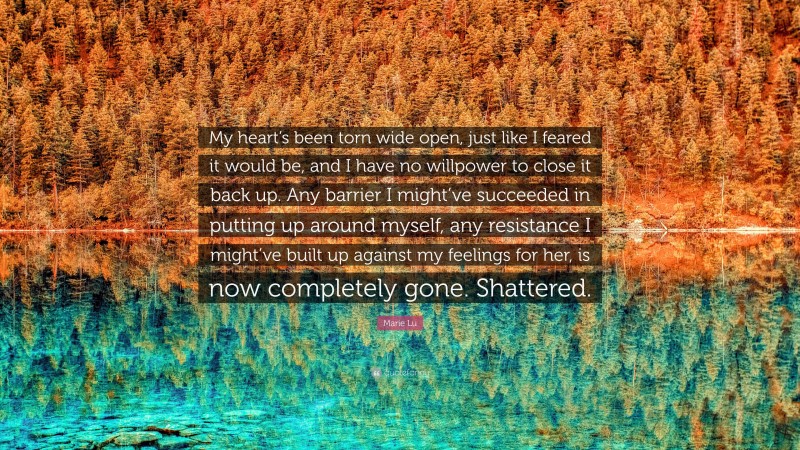 Marie Lu Quote: “My heart’s been torn wide open, just like I feared it would be, and I have no willpower to close it back up. Any barrier I might’ve succeeded in putting up around myself, any resistance I might’ve built up against my feelings for her, is now completely gone. Shattered.”