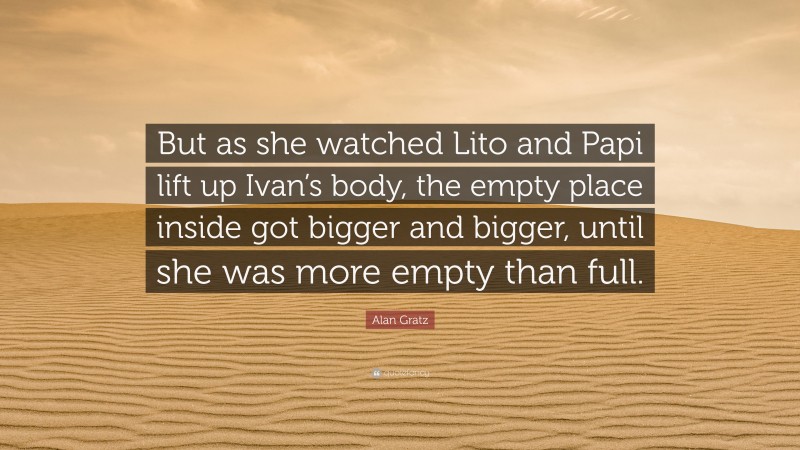 Alan Gratz Quote: “But as she watched Lito and Papi lift up Ivan’s body, the empty place inside got bigger and bigger, until she was more empty than full.”