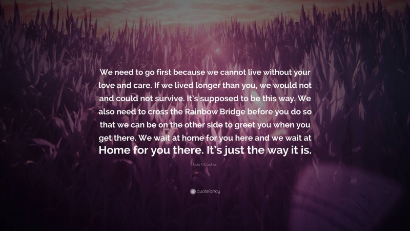 Kate McGahan Quote: “We need to go first because we cannot live without your love and care. If we lived longer than you, we would not and could not survive. It’s supposed to be this way. We also need to cross the Rainbow Bridge before you do so that we can be on the other side to greet you when you get there. We wait at home for you here and we wait at Home for you there. It’s just the way it is.”