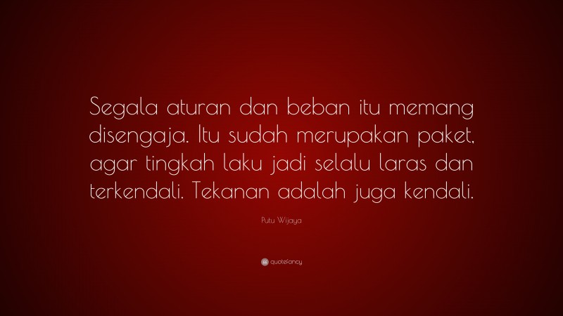 Putu Wijaya Quote: “Segala aturan dan beban itu memang disengaja. Itu sudah merupakan paket, agar tingkah laku jadi selalu laras dan terkendali. Tekanan adalah juga kendali.”