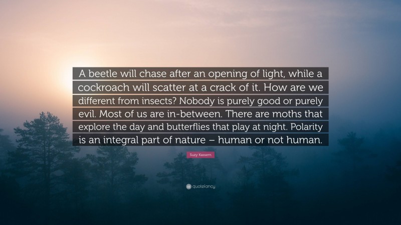Suzy Kassem Quote: “A beetle will chase after an opening of light, while a cockroach will scatter at a crack of it. How are we different from insects? Nobody is purely good or purely evil. Most of us are in-between. There are moths that explore the day and butterflies that play at night. Polarity is an integral part of nature – human or not human.”