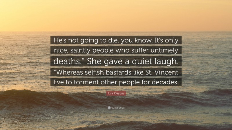 Lisa Kleypas Quote: “He’s not going to die, you know. It’s only nice, saintly people who suffer untimely deaths.” She gave a quiet laugh. “Whereas selfish bastards like St. Vincent live to torment other people for decades.”