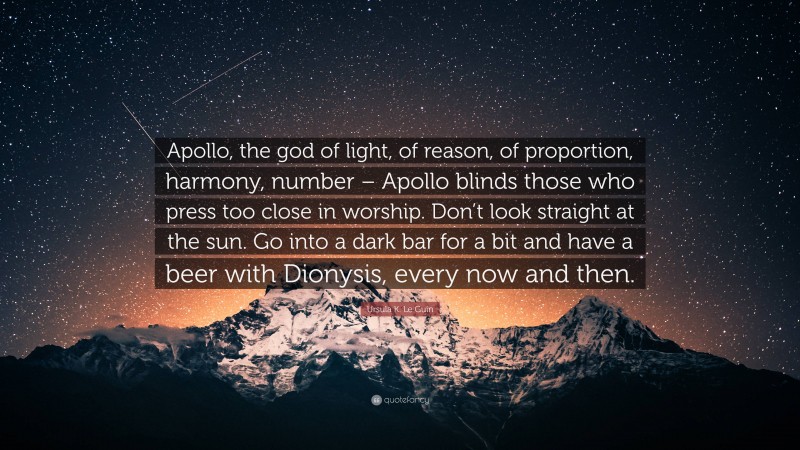 Ursula K. Le Guin Quote: “Apollo, the god of light, of reason, of proportion, harmony, number – Apollo blinds those who press too close in worship. Don’t look straight at the sun. Go into a dark bar for a bit and have a beer with Dionysis, every now and then.”