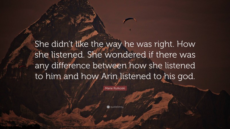 Marie Rutkoski Quote: “She didn’t like the way he was right. How she listened. She wondered if there was any difference between how she listened to him and how Arin listened to his god.”