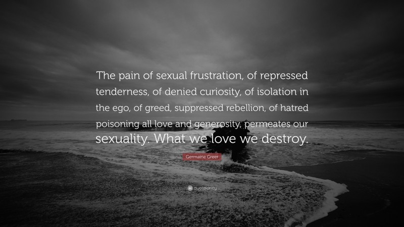 Germaine Greer Quote: “The pain of sexual frustration, of repressed tenderness, of denied curiosity, of isolation in the ego, of greed, suppressed rebellion, of hatred poisoning all love and generosity, permeates our sexuality. What we love we destroy.”