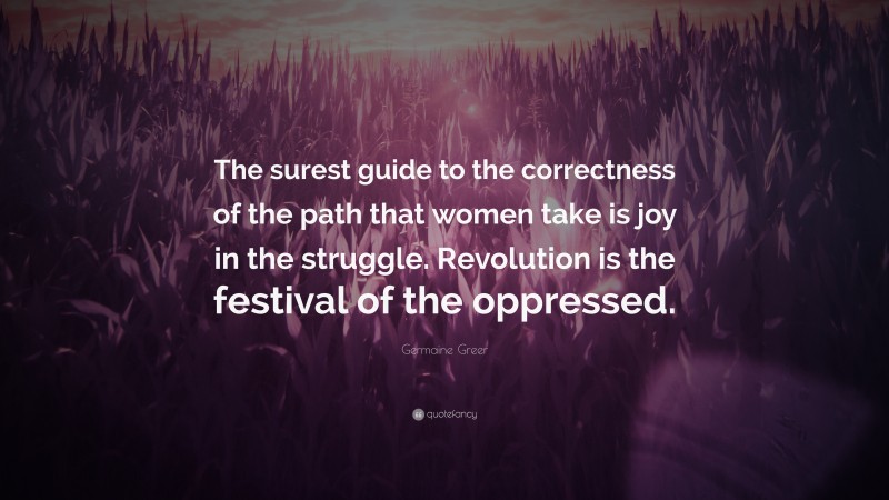 Germaine Greer Quote: “The surest guide to the correctness of the path that women take is joy in the struggle. Revolution is the festival of the oppressed.”