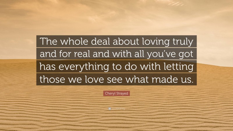 Cheryl Strayed Quote: “The whole deal about loving truly and for real and with all you’ve got has everything to do with letting those we love see what made us.”