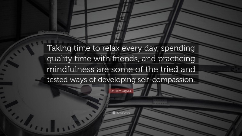 Dr Prem Jagyasi Quote: “Taking time to relax every day, spending quality time with friends, and practicing mindfulness are some of the tried and tested ways of developing self-compassion.”