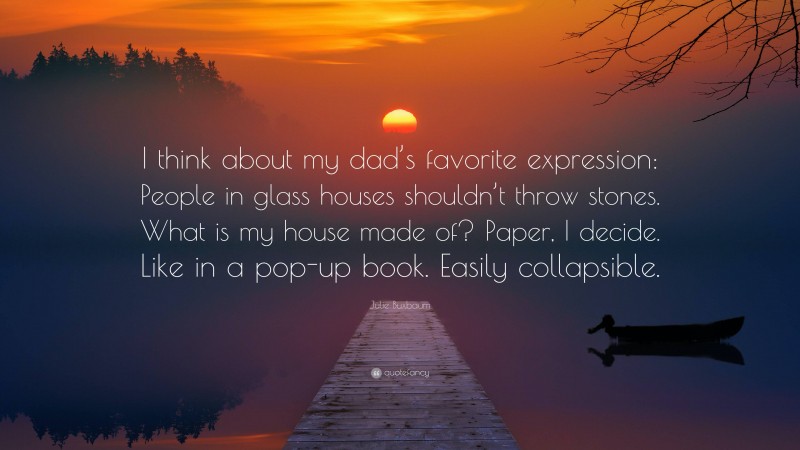 Julie Buxbaum Quote: “I think about my dad’s favorite expression: People in glass houses shouldn’t throw stones. What is my house made of? Paper, I decide. Like in a pop-up book. Easily collapsible.”