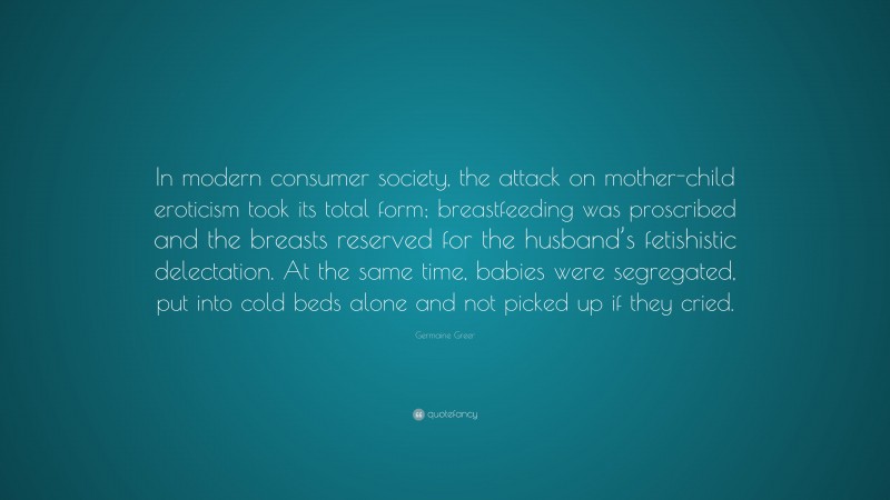 Germaine Greer Quote: “In modern consumer society, the attack on mother-child eroticism took its total form; breastfeeding was proscribed and the breasts reserved for the husband’s fetishistic delectation. At the same time, babies were segregated, put into cold beds alone and not picked up if they cried.”