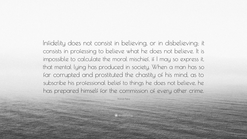 Thomas Paine Quote: “Infidelity does not consist in believing, or in disbelieving; it consists in professing to believe what he does not believe. It is impossible to calculate the moral mischief, if I may so express it, that mental lying has produced in society. When a man has so far corrupted and prostituted the chastity of his mind, as to subscribe his professional belief to things he does not believe, he has prepared himself for the commission of every other crime.”