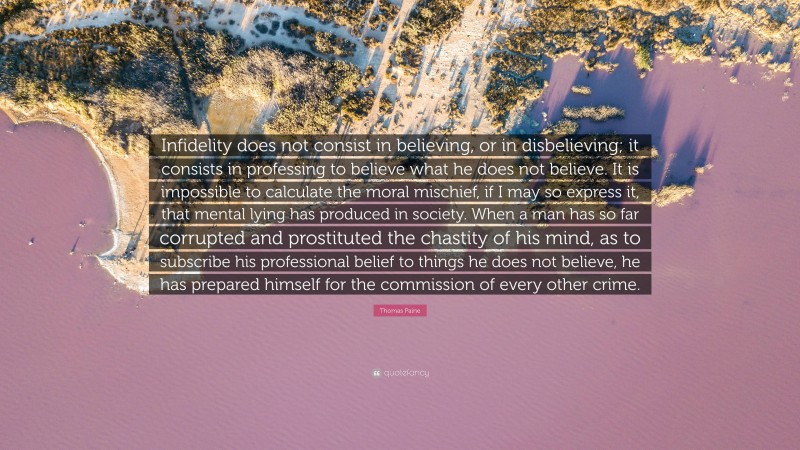 Thomas Paine Quote: “Infidelity does not consist in believing, or in disbelieving; it consists in professing to believe what he does not believe. It is impossible to calculate the moral mischief, if I may so express it, that mental lying has produced in society. When a man has so far corrupted and prostituted the chastity of his mind, as to subscribe his professional belief to things he does not believe, he has prepared himself for the commission of every other crime.”