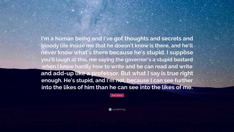 Alan Sillitoe Quote: “I’m a human being and I’ve got thoughts and secrets and bloody life inside me that he doesn’t know is there, and he’ll never know what’s there because he’s stupid. I suppose you’ll laugh at this, me saying the governor’s a stupid bastard when I know hardly how to write and he can read and write and add-up like a professor. But what I say is true right enough. He’s stupid, and I’m not, because I can see further into the likes of him than he can see into the likes of me.”