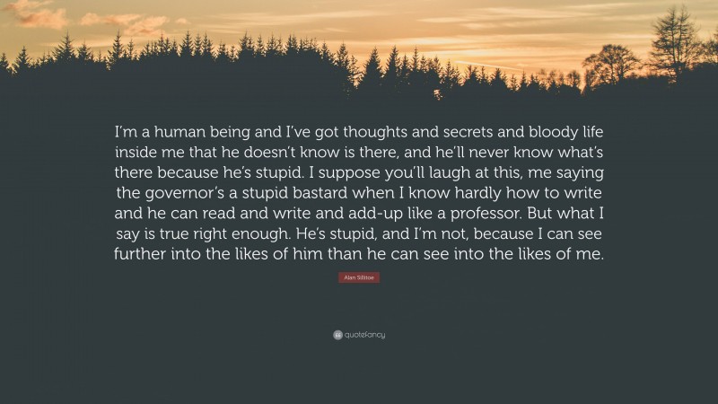 Alan Sillitoe Quote: “I’m a human being and I’ve got thoughts and secrets and bloody life inside me that he doesn’t know is there, and he’ll never know what’s there because he’s stupid. I suppose you’ll laugh at this, me saying the governor’s a stupid bastard when I know hardly how to write and he can read and write and add-up like a professor. But what I say is true right enough. He’s stupid, and I’m not, because I can see further into the likes of him than he can see into the likes of me.”