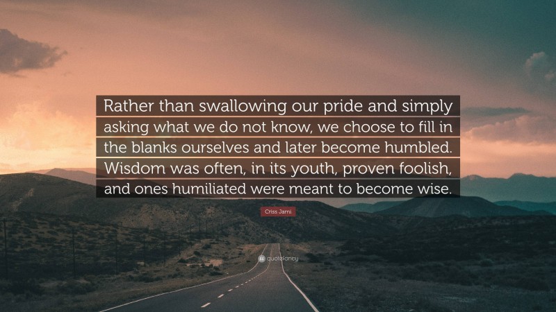 Criss Jami Quote: “Rather than swallowing our pride and simply asking what we do not know, we choose to fill in the blanks ourselves and later become humbled. Wisdom was often, in its youth, proven foolish, and ones humiliated were meant to become wise.”