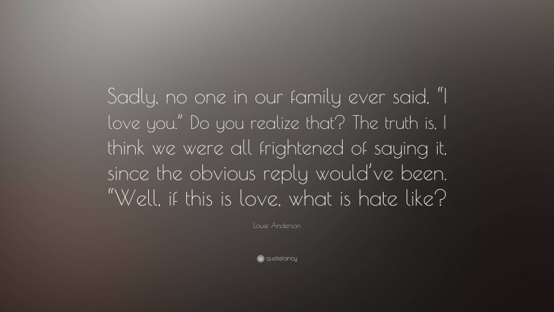 Louie Anderson Quote: “Sadly, no one in our family ever said, “I love you.” Do you realize that? The truth is, I think we were all frightened of saying it, since the obvious reply would’ve been. “Well, if this is love, what is hate like?”