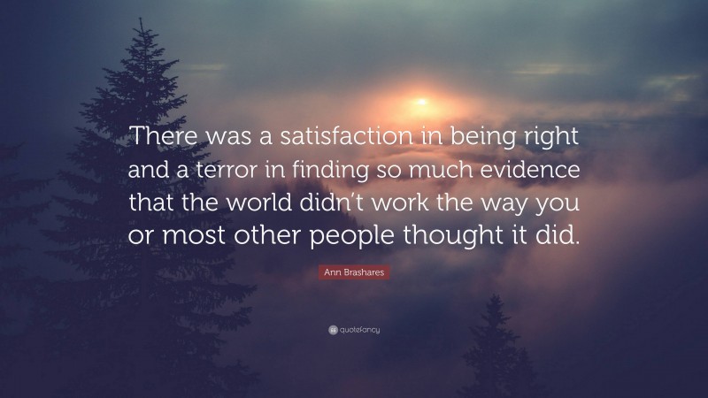 Ann Brashares Quote: “There was a satisfaction in being right and a terror in finding so much evidence that the world didn’t work the way you or most other people thought it did.”