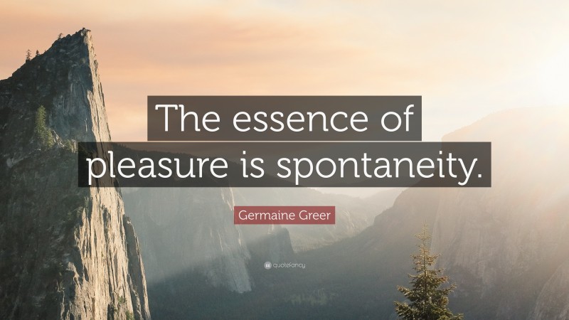 Germaine Greer Quote: “The essence of pleasure is spontaneity.”