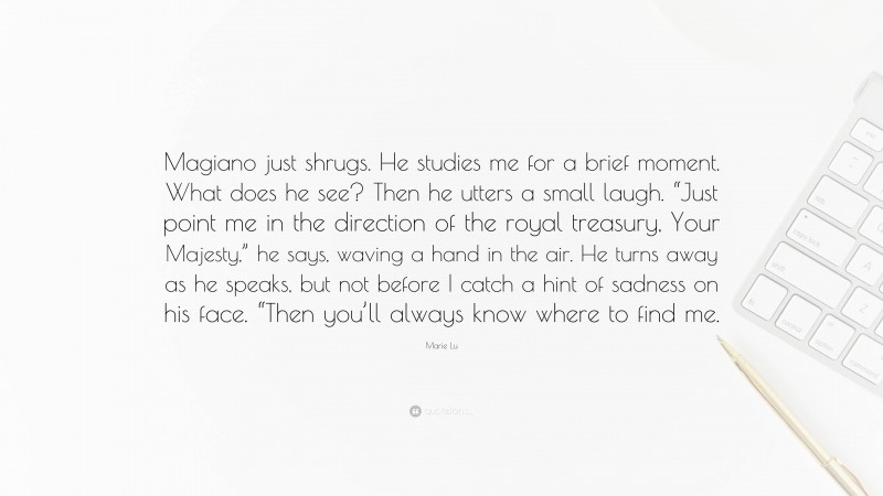 Marie Lu Quote: “Magiano just shrugs. He studies me for a brief moment. What does he see? Then he utters a small laugh. “Just point me in the direction of the royal treasury, Your Majesty,” he says, waving a hand in the air. He turns away as he speaks, but not before I catch a hint of sadness on his face. “Then you’ll always know where to find me.”