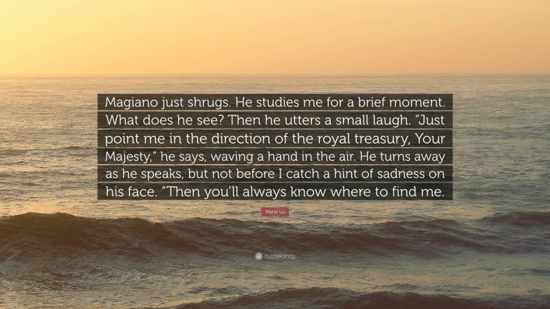 Marie Lu Quote: “Magiano just shrugs. He studies me for a brief moment. What does he see? Then he utters a small laugh. “Just point me in the direction of the royal treasury, Your Majesty,” he says, waving a hand in the air. He turns away as he speaks, but not before I catch a hint of sadness on his face. “Then you’ll always know where to find me.”