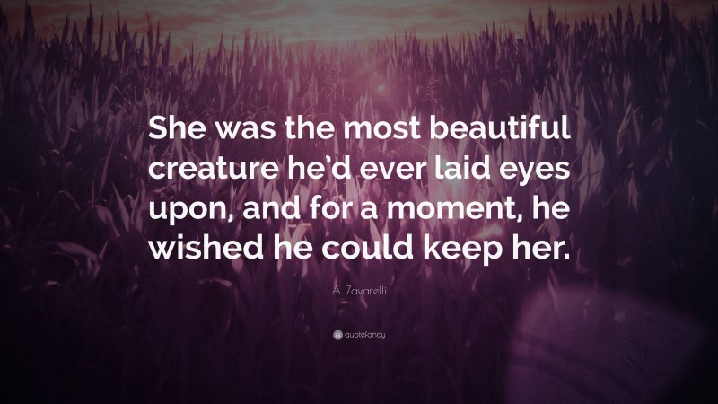 A. Zavarelli Quote: “She was the most beautiful creature he’d ever laid eyes upon, and for a moment, he wished he could keep her.”