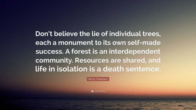 Becky Chambers Quote: “Don’t believe the lie of individual trees, each a monument to its own self-made success. A forest is an interdependent community. Resources are shared, and life in isolation is a death sentence.”
