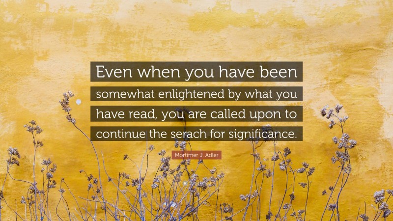 Mortimer J. Adler Quote: “Even when you have been somewhat enlightened by what you have read, you are called upon to continue the serach for significance.”