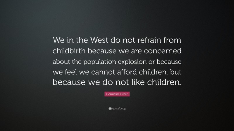 Germaine Greer Quote: “We in the West do not refrain from childbirth because we are concerned about the population explosion or because we feel we cannot afford children, but because we do not like children.”