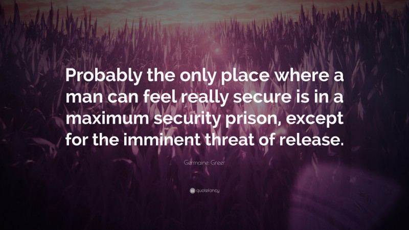 Germaine Greer Quote: “Probably the only place where a man can feel really secure is in a maximum security prison, except for the imminent threat of release.”