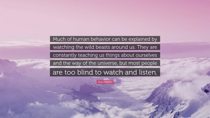 Suzy Kassem Quote: “Much of human behavior can be explained by watching the wild beasts around us. They are constantly teaching us things about ourselves and the way of the universe, but most people are too blind to watch and listen.”