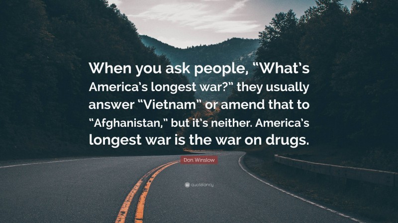 Don Winslow Quote: “When you ask people, “What’s America’s longest war?” they usually answer “Vietnam” or amend that to “Afghanistan,” but it’s neither. America’s longest war is the war on drugs.”