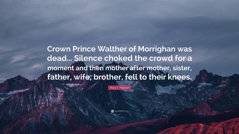 Mary E. Pearson Quote: “Crown Prince Walther of Morrighan was dead... Silence choked the crowd for a moment and then mother after mother, sister, father, wife, brother, fell to their knees.”