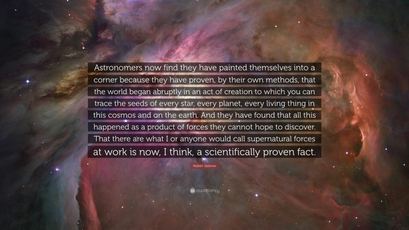 Robert Jastrow Quote: “Astronomers now find they have painted themselves into a corner because they have proven, by their own methods, that the world began abruptly in an act of creation to which you can trace the seeds of every star, every planet, every living thing in this cosmos and on the earth. And they have found that all this happened as a product of forces they cannot hope to discover. That there are what I or anyone would call supernatural forces at work is now, I think, a scientifically proven fact.”