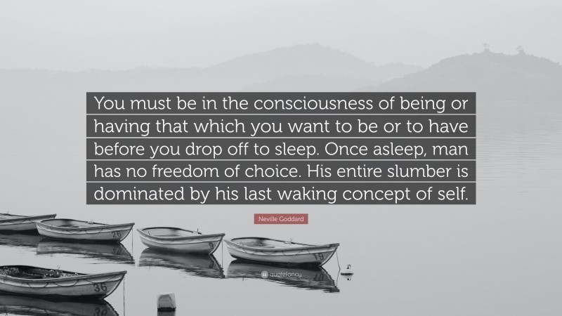 Neville Goddard Quote: “You must be in the consciousness of being or having that which you want to be or to have before you drop off to sleep. Once asleep, man has no freedom of choice. His entire slumber is dominated by his last waking concept of self.”
