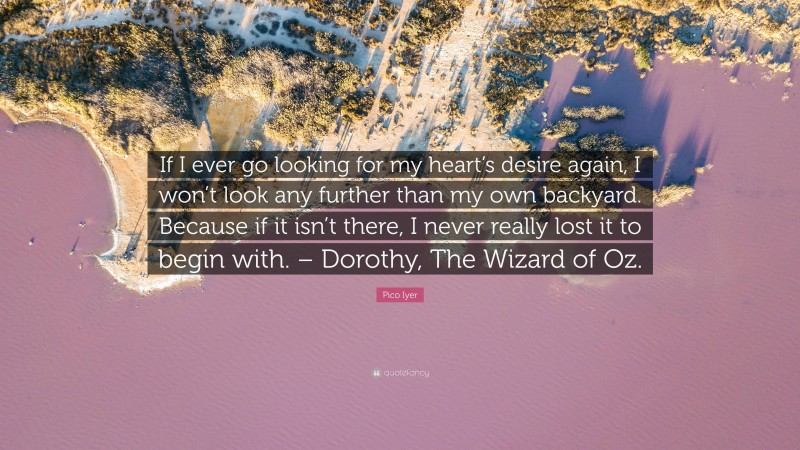 Pico Iyer Quote: “If I ever go looking for my heart’s desire again, I won’t look any further than my own backyard. Because if it isn’t there, I never really lost it to begin with. – Dorothy, The Wizard of Oz.”