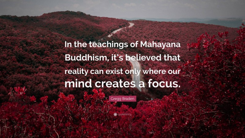 Gregg Braden Quote: “In the teachings of Mahayana Buddhism, it’s believed that reality can exist only where our mind creates a focus.”