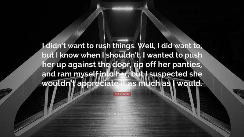 C.J. Roberts Quote: “I didn’t want to rush things. Well, I did want to, but I know when I shouldn’t. I wanted to push her up against the door, rip off her panties, and ram myself into her, but I suspected she wouldn’t appreciate it as much as I would.”
