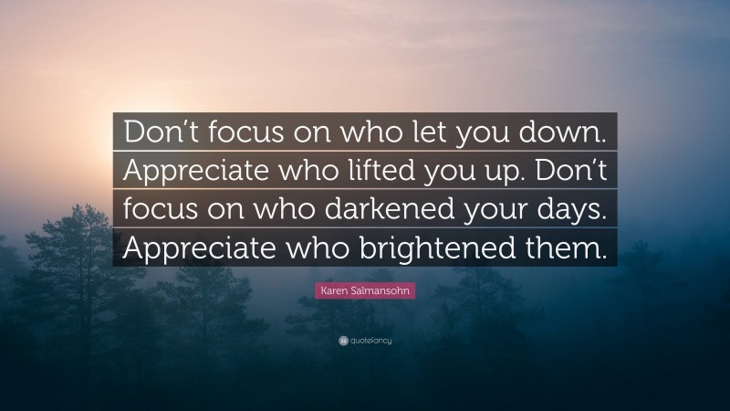 Karen Salmansohn Quote: “Don’t focus on who let you down. Appreciate who lifted you up. Don’t focus on who darkened your days. Appreciate who brightened them.”