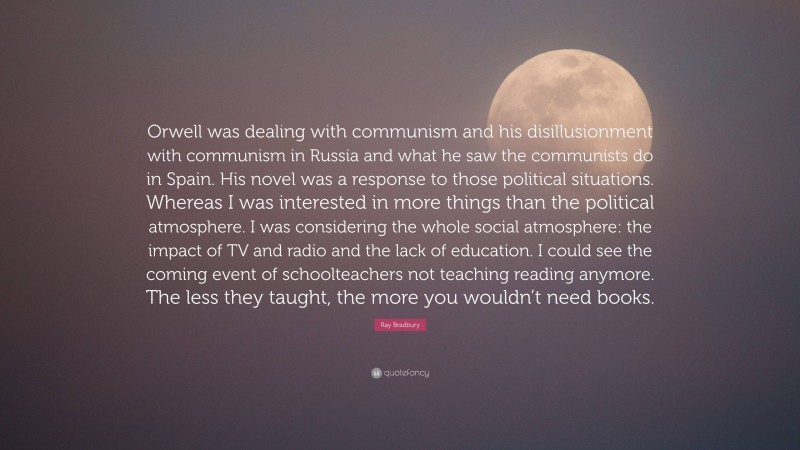 Ray Bradbury Quote: “Orwell was dealing with communism and his disillusionment with communism in Russia and what he saw the communists do in Spain. His novel was a response to those political situations. Whereas I was interested in more things than the political atmosphere. I was considering the whole social atmosphere: the impact of TV and radio and the lack of education. I could see the coming event of schoolteachers not teaching reading anymore. The less they taught, the more you wouldn’t need books.”