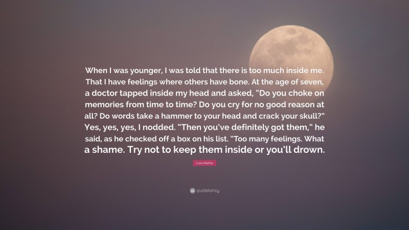 Lora Mathis Quote: “When I was younger, I was told that there is too much inside me. That I have feelings where others have bone. At the age of seven, a doctor tapped inside my head and asked, “Do you choke on memories from time to time? Do you cry for no good reason at all? Do words take a hammer to your head and crack your skull?” Yes, yes, yes, I nodded. “Then you’ve definitely got them,” he said, as he checked off a box on his list. “Too many feelings. What a shame. Try not to keep them inside or you’ll drown.”