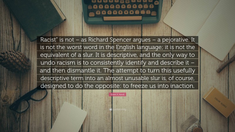 Ibram X. Kendi Quote: “Racist” is not – as Richard Spencer argues – a pejorative. It is not the worst word in the English language; it is not the equivalent of a slur. It is descriptive, and the only way to undo racism is to consistently identify and describe it – and then dismantle it. The attempt to turn this usefully descriptive term into an almost unusable slur is, of course, designed to do the opposite: to freeze us into inaction.”