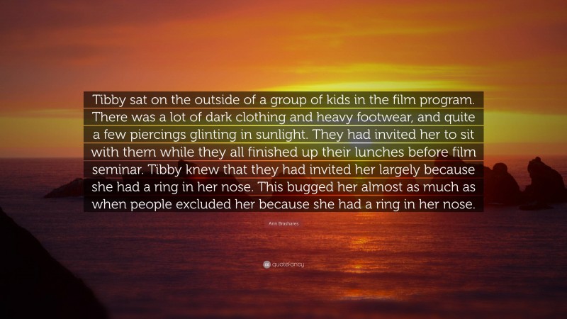 Ann Brashares Quote: “Tibby sat on the outside of a group of kids in the film program. There was a lot of dark clothing and heavy footwear, and quite a few piercings glinting in sunlight. They had invited her to sit with them while they all finished up their lunches before film seminar. Tibby knew that they had invited her largely because she had a ring in her nose. This bugged her almost as much as when people excluded her because she had a ring in her nose.”