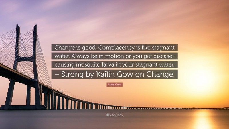 Kailin Gow Quote: “Change is good. Complacency is like stagnant water. Always be in motion or you get disease-causing mosquito larva in your stagnant water. – Strong by Kailin Gow on Change.”