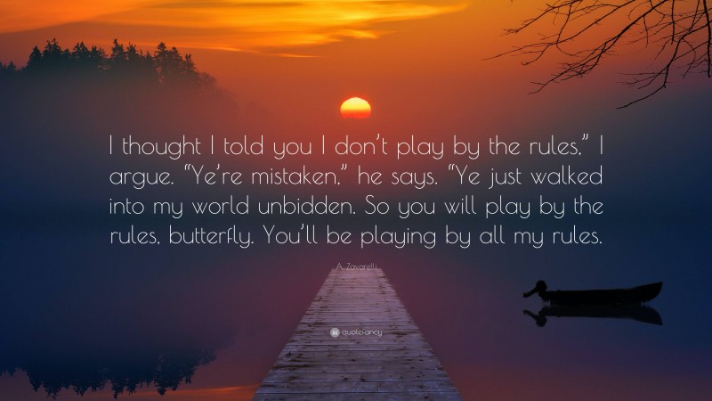 A. Zavarelli Quote: “I thought I told you I don’t play by the rules,” I argue. “Ye’re mistaken,” he says. “Ye just walked into my world unbidden. So you will play by the rules, butterfly. You’ll be playing by all my rules.”