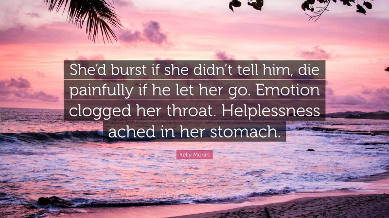 Kelly Moran Quote: “She’d burst if she didn’t tell him, die painfully if he let her go. Emotion clogged her throat. Helplessness ached in her stomach.”