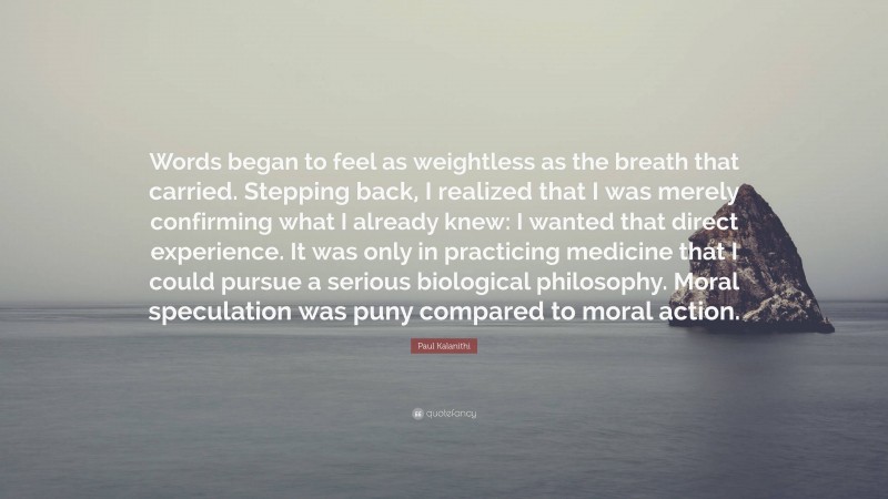 Paul Kalanithi Quote: “Words began to feel as weightless as the breath that carried. Stepping back, I realized that I was merely confirming what I already knew: I wanted that direct experience. It was only in practicing medicine that I could pursue a serious biological philosophy. Moral speculation was puny compared to moral action.”