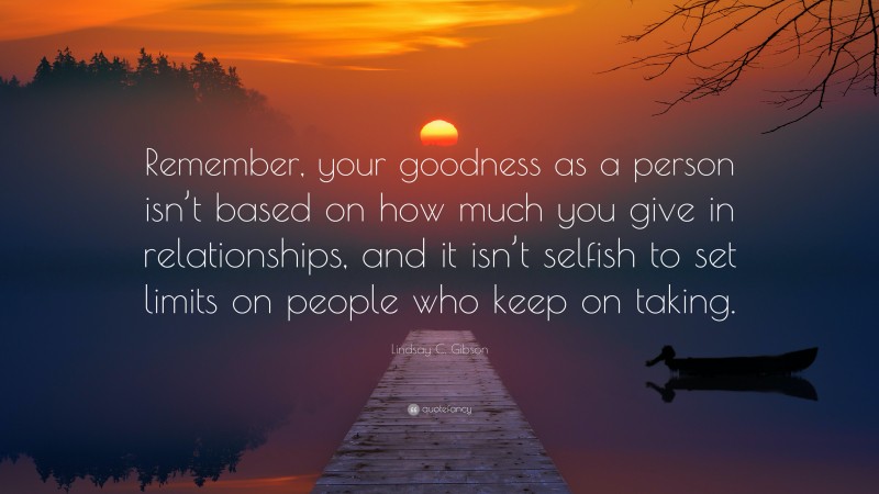 Lindsay C. Gibson Quote: “Remember, your goodness as a person isn’t based on how much you give in relationships, and it isn’t selfish to set limits on people who keep on taking.”