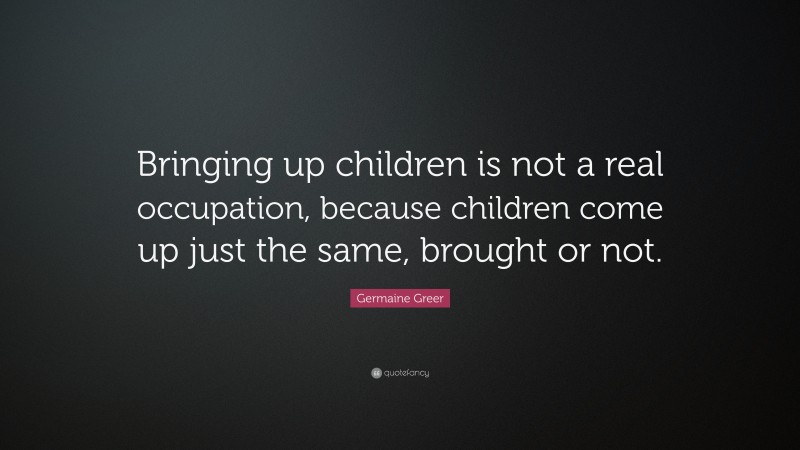 Germaine Greer Quote: “Bringing up children is not a real occupation, because children come up just the same, brought or not.”